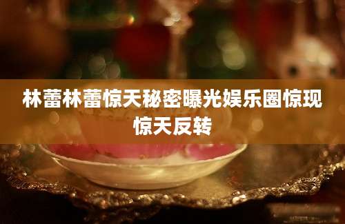 林蕾林蕾惊天秘密曝光娱乐圈惊现惊天反转