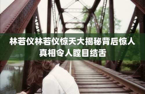 林若仪林若仪惊天大揭秘背后惊人真相令人瞠目结舌