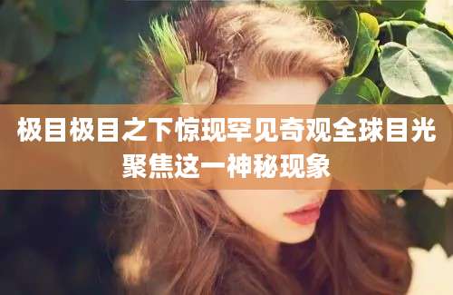 极目极目之下惊现罕见奇观全球目光聚焦这一神秘现象