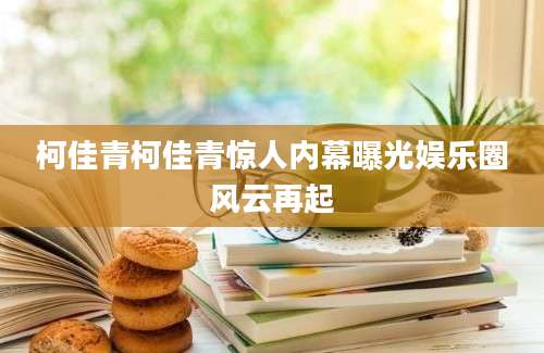 柯佳青柯佳青惊人内幕曝光娱乐圈风云再起