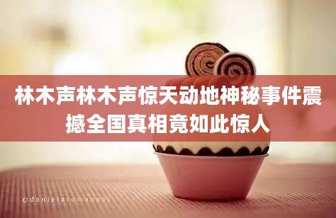 林木声林木声惊天动地神秘事件震撼全国真相竟如此惊人