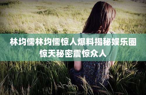林均儒林均儒惊人爆料揭秘娱乐圈惊天秘密震惊众人