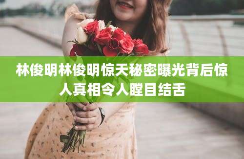 林俊明林俊明惊天秘密曝光背后惊人真相令人瞠目结舌