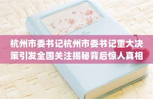 杭州市委书记杭州市委书记重大决策引发全国关注揭秘背后惊人真相