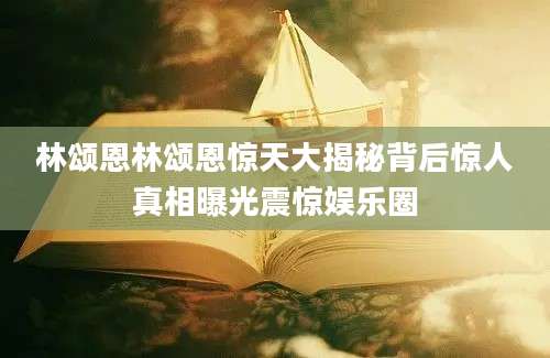 林颂恩林颂恩惊天大揭秘背后惊人真相曝光震惊娱乐圈