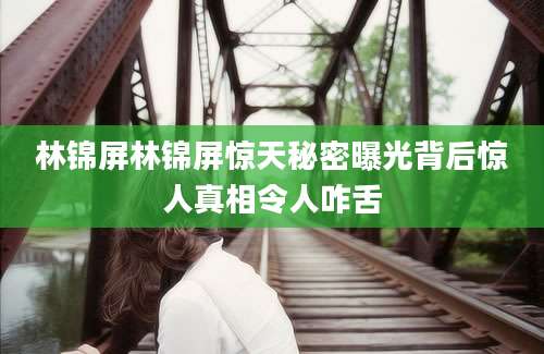 林锦屏林锦屏惊天秘密曝光背后惊人真相令人咋舌