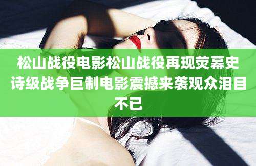 松山战役电影松山战役再现荧幕史诗级战争巨制电影震撼来袭观众泪目不已