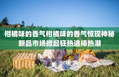 柑橘味的香气柑橘味的香气惊现神秘新品市场掀起狂热追捧热潮