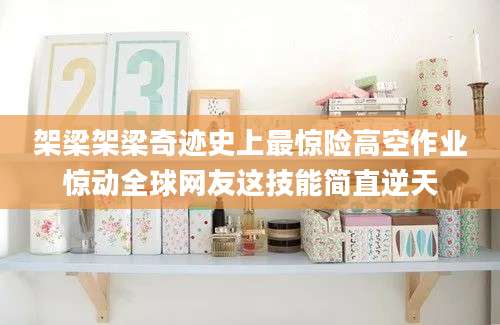 架梁架梁奇迹史上最惊险高空作业惊动全球网友这技能简直逆天