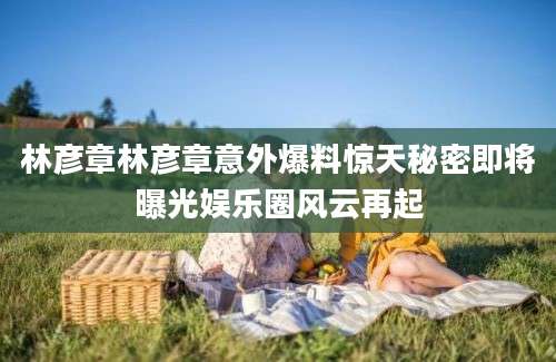 林彦章林彦章意外爆料惊天秘密即将曝光娱乐圈风云再起
