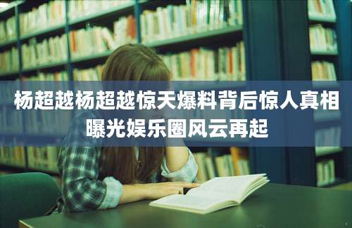 杨超越杨超越惊天爆料背后惊人真相曝光娱乐圈风云再起