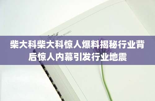 柴大科柴大科惊人爆料揭秘行业背后惊人内幕引发行业地震
