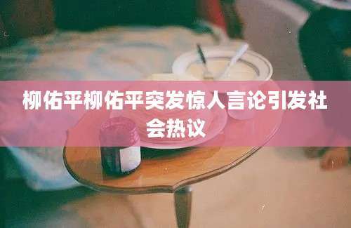 柳佑平柳佑平突发惊人言论引发社会热议