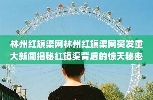林州红旗渠网林州红旗渠网突发重大新闻揭秘红旗渠背后的惊天秘密