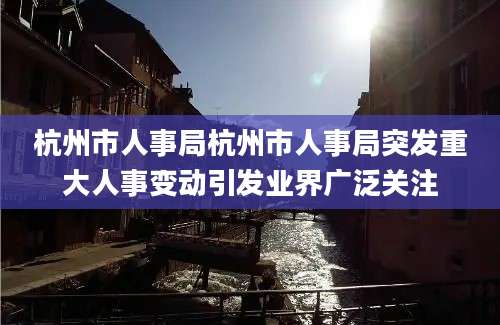 杭州市人事局杭州市人事局突发重大人事变动引发业界广泛关注
