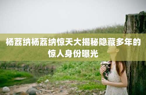 杨荔纳杨荔纳惊天大揭秘隐藏多年的惊人身份曝光