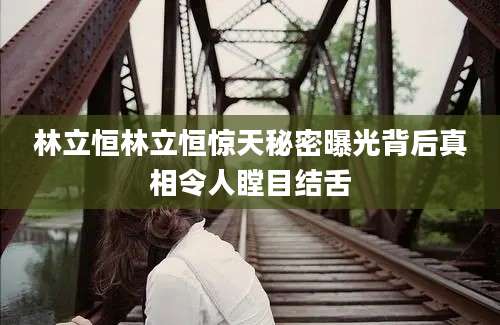 林立恒林立恒惊天秘密曝光背后真相令人瞠目结舌