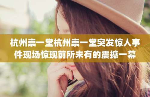 杭州崇一堂杭州崇一堂突发惊人事件现场惊现前所未有的震撼一幕