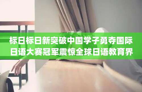 标日标日新突破中国学子勇夺国际日语大赛冠军震惊全球日语教育界
