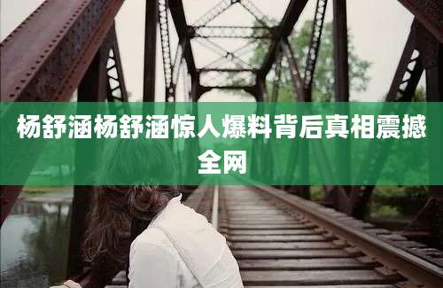 杨舒涵杨舒涵惊人爆料背后真相震撼全网