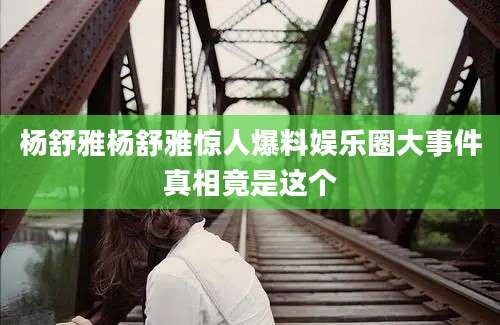 杨舒雅杨舒雅惊人爆料娱乐圈大事件真相竟是这个