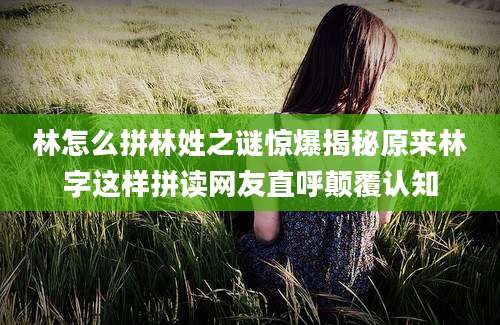 林怎么拼林姓之谜惊爆揭秘原来林字这样拼读网友直呼颠覆认知