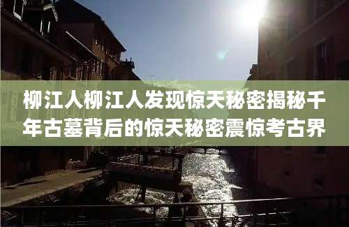 柳江人柳江人发现惊天秘密揭秘千年古墓背后的惊天秘密震惊考古界