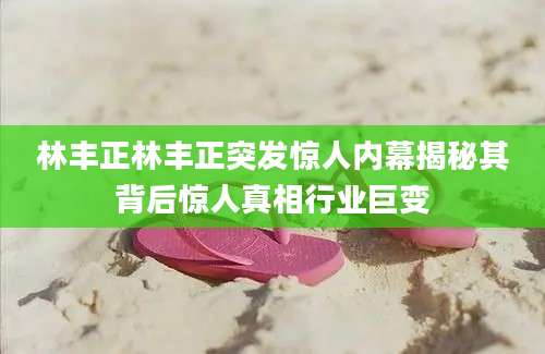 林丰正林丰正突发惊人内幕揭秘其背后惊人真相行业巨变