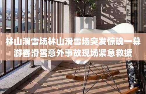 林山滑雪场林山滑雪场突发惊魂一幕游客滑雪意外事故现场紧急救援