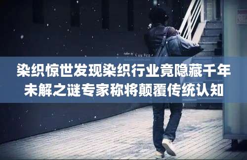 染织惊世发现染织行业竟隐藏千年未解之谜专家称将颠覆传统认知