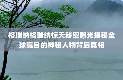 格瑞纳格瑞纳惊天秘密曝光揭秘全球瞩目的神秘人物背后真相