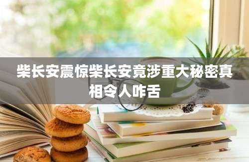 柴长安震惊柴长安竟涉重大秘密真相令人咋舌