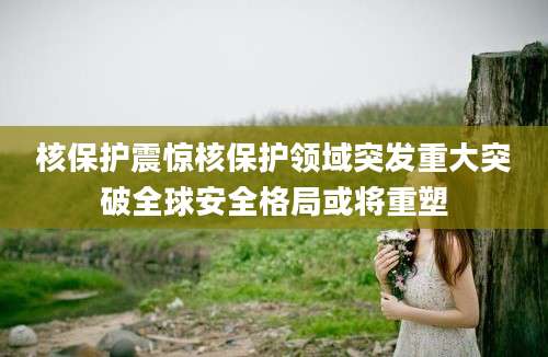 核保护震惊核保护领域突发重大突破全球安全格局或将重塑