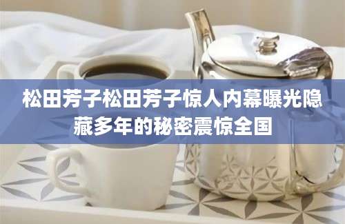 松田芳子松田芳子惊人内幕曝光隐藏多年的秘密震惊全国