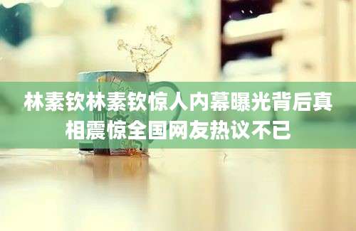 林素钦林素钦惊人内幕曝光背后真相震惊全国网友热议不已