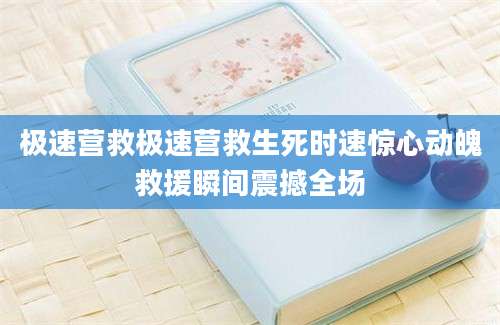 极速营救极速营救生死时速惊心动魄救援瞬间震撼全场