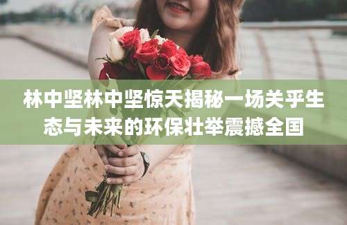 林中坚林中坚惊天揭秘一场关乎生态与未来的环保壮举震撼全国