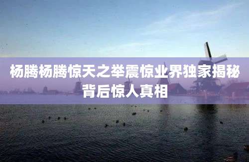 杨腾杨腾惊天之举震惊业界独家揭秘背后惊人真相