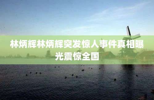 林炳辉林炳辉突发惊人事件真相曝光震惊全国
