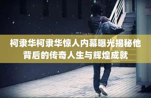 柯隶华柯隶华惊人内幕曝光揭秘他背后的传奇人生与辉煌成就