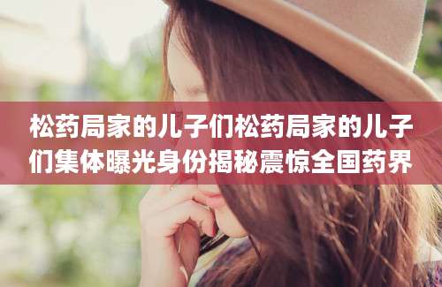 松药局家的儿子们松药局家的儿子们集体曝光身份揭秘震惊全国药界