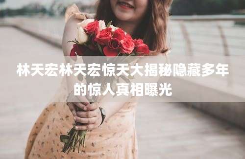 林天宏林天宏惊天大揭秘隐藏多年的惊人真相曝光