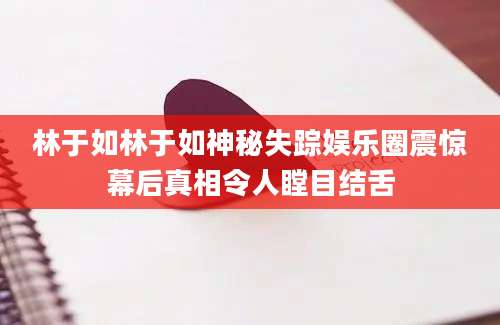 林于如林于如神秘失踪娱乐圈震惊幕后真相令人瞠目结舌