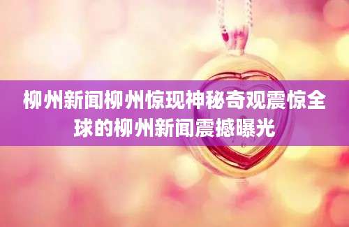 柳州新闻柳州惊现神秘奇观震惊全球的柳州新闻震撼曝光