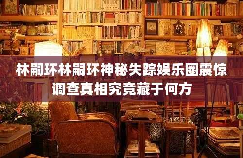 林嗣环林嗣环神秘失踪娱乐圈震惊调查真相究竟藏于何方