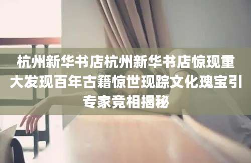 杭州新华书店杭州新华书店惊现重大发现百年古籍惊世现踪文化瑰宝引专家竞相揭秘