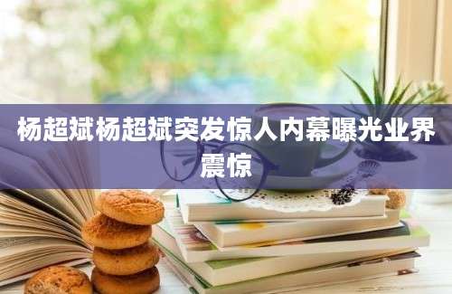 杨超斌杨超斌突发惊人内幕曝光业界震惊