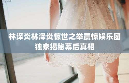 林泽炎林泽炎惊世之举震惊娱乐圈独家揭秘幕后真相