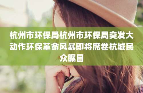 杭州市环保局杭州市环保局突发大动作环保革命风暴即将席卷杭城民众瞩目