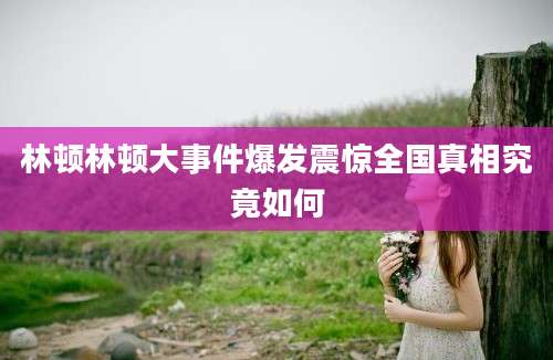 林顿林顿大事件爆发震惊全国真相究竟如何